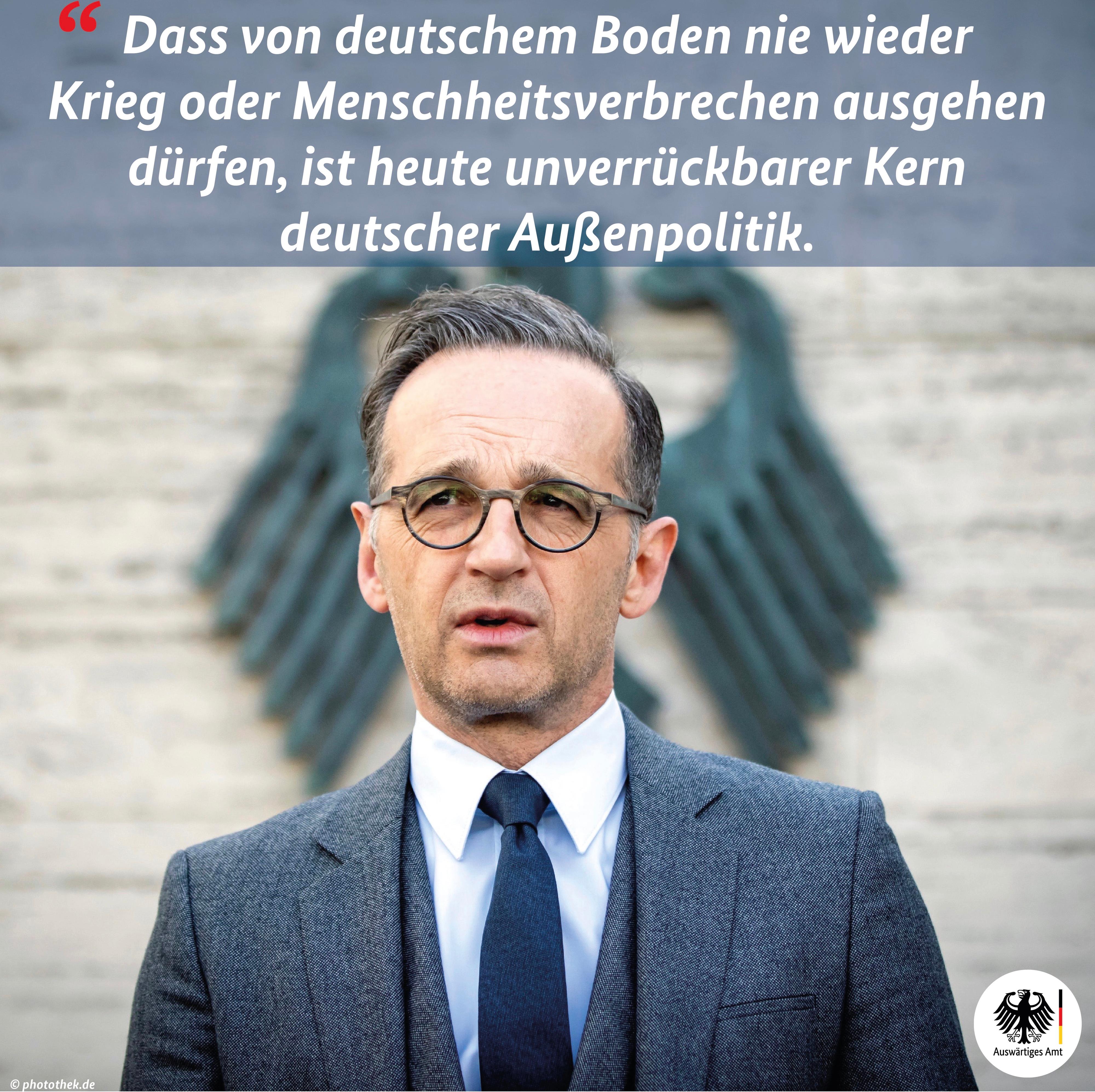 Porträt des Bundesaußenministers Heiko Maas (Frontalansicht, Bruststück). Über ihn wird folgender Text eingeblendet: DAss von deutschen Boden nie wieder Krieg oder Menschheitsverbrechen ausgehen dürfen, ist heute unverrückbarer Kern deutscher Außenpolitik.